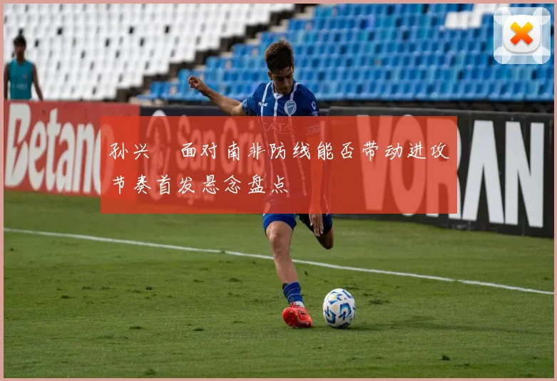 孙兴慜面对南非防线能否带动进攻节奏首发悬念盘点