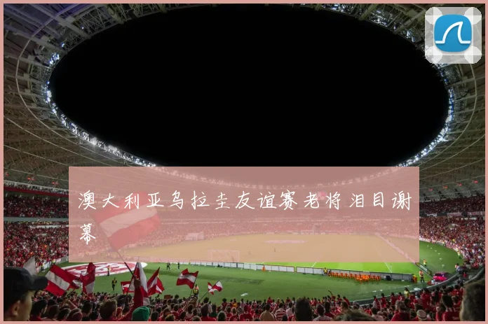 澳大利亚乌拉圭友谊赛老将泪目谢幕