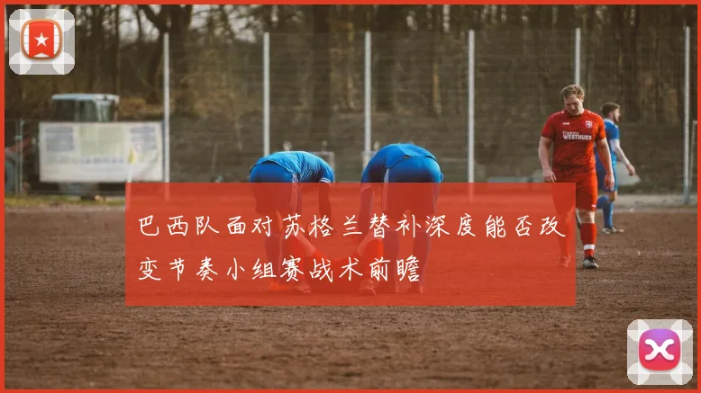 巴西队面对苏格兰替补深度能否改变节奏小组赛战术前瞻