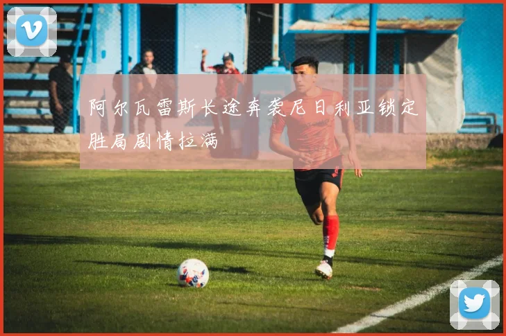阿尔瓦雷斯长途奔袭尼日利亚锁定胜局剧情拉满