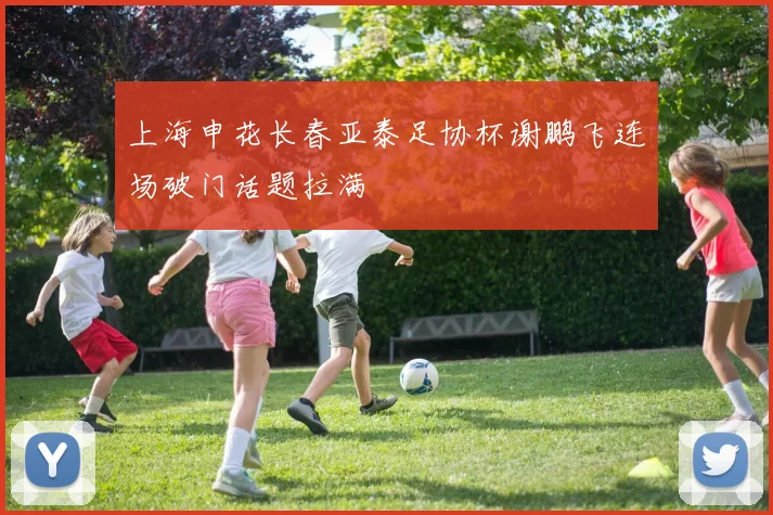 上海申花长春亚泰足协杯谢鹏飞连场破门话题拉满