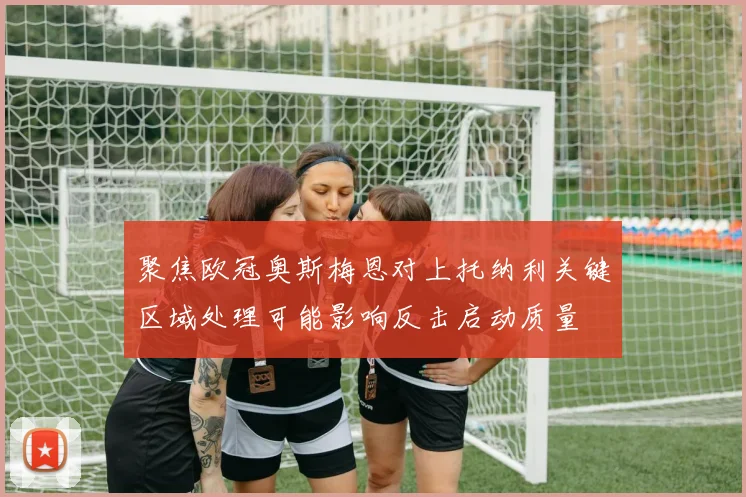聚焦欧冠奥斯梅恩对上托纳利关键区域处理可能影响反击启动质量