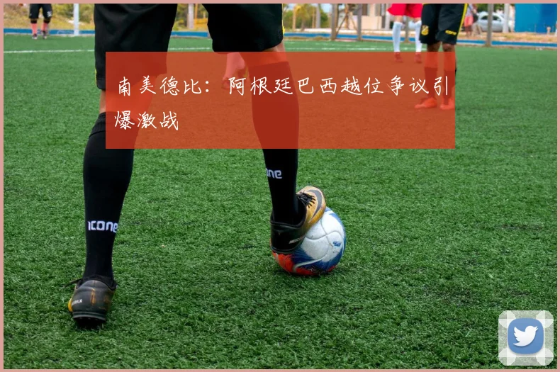 南美德比：阿根廷巴西越位争议引爆激战