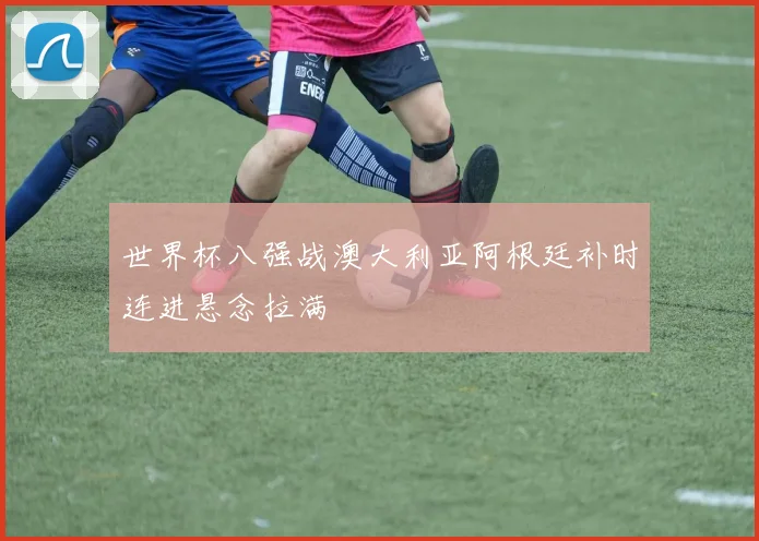 世界杯八强战澳大利亚阿根廷补时连进悬念拉满