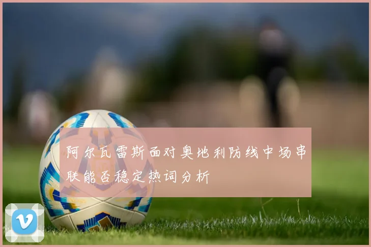 阿尔瓦雷斯面对奥地利防线中场串联能否稳定热词分析
