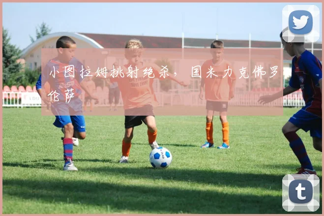 小图拉姆挑射绝杀,国米力克佛罗伦萨
