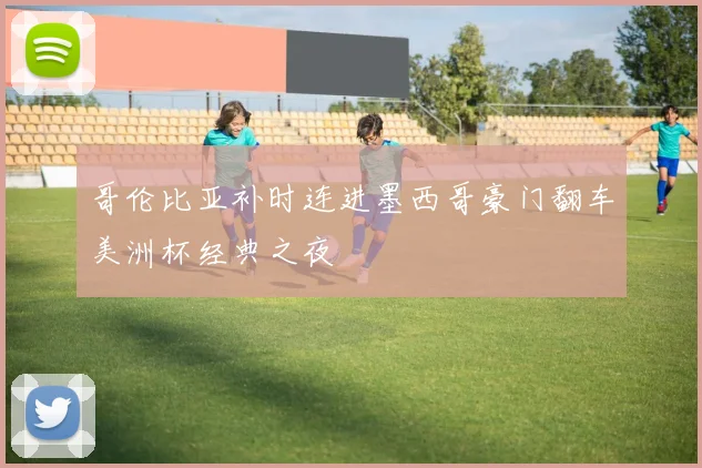 哥伦比亚补时连进墨西哥豪门翻车美洲杯经典之夜