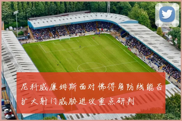 尼科威廉姆斯面对佛得角防线能否扩大射门威胁进攻重点研判