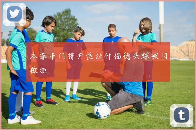 本菲卡门将开挂拉什福德头球破门被拒