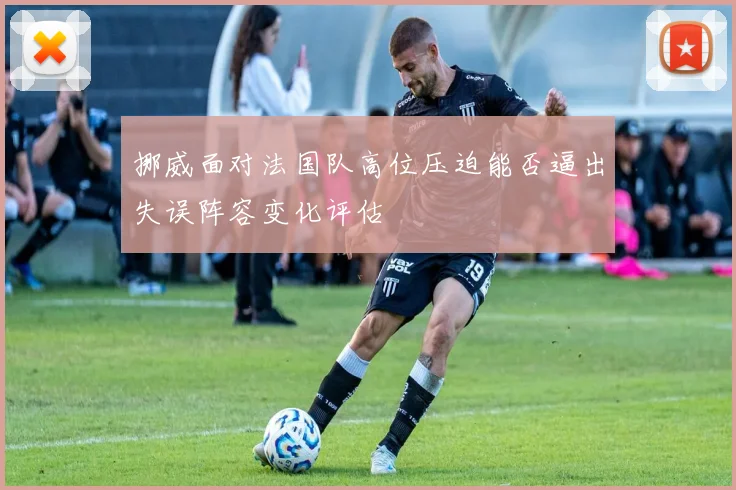 挪威面对法国队高位压迫能否逼出失误阵容变化评估