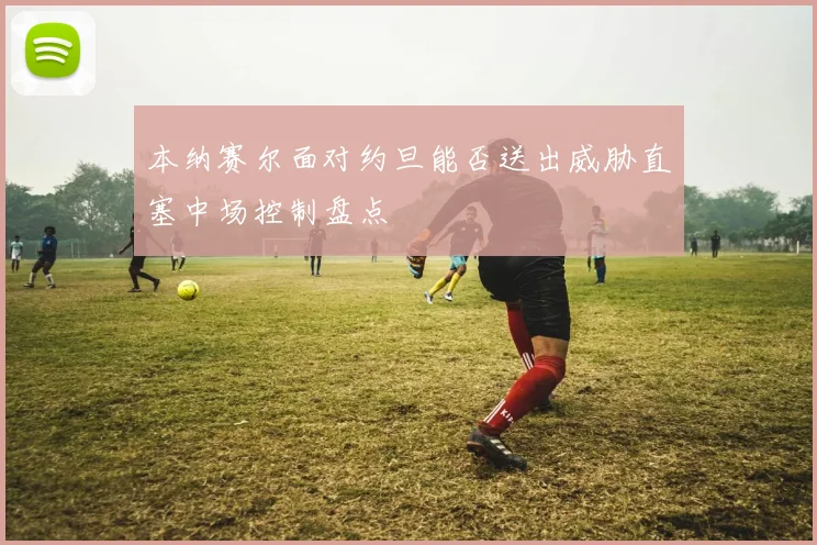 本纳赛尔面对约旦能否送出威胁直塞中场控制盘点