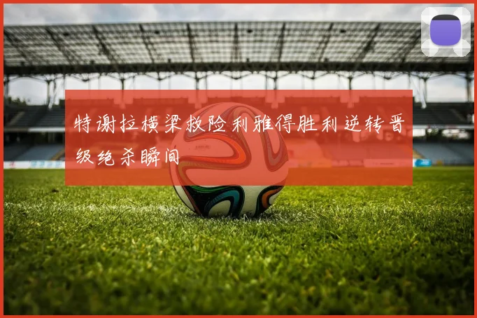 特谢拉横梁救险利雅得胜利逆转晋级绝杀瞬间