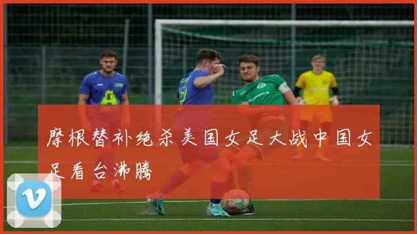 摩根替补绝杀美国女足大战中国女足看台沸腾