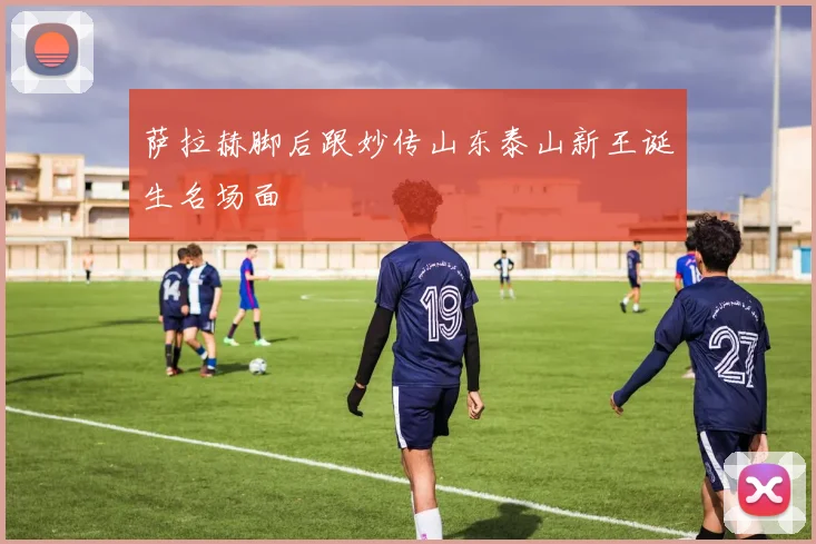 萨拉赫脚后跟妙传山东泰山新王诞生名场面