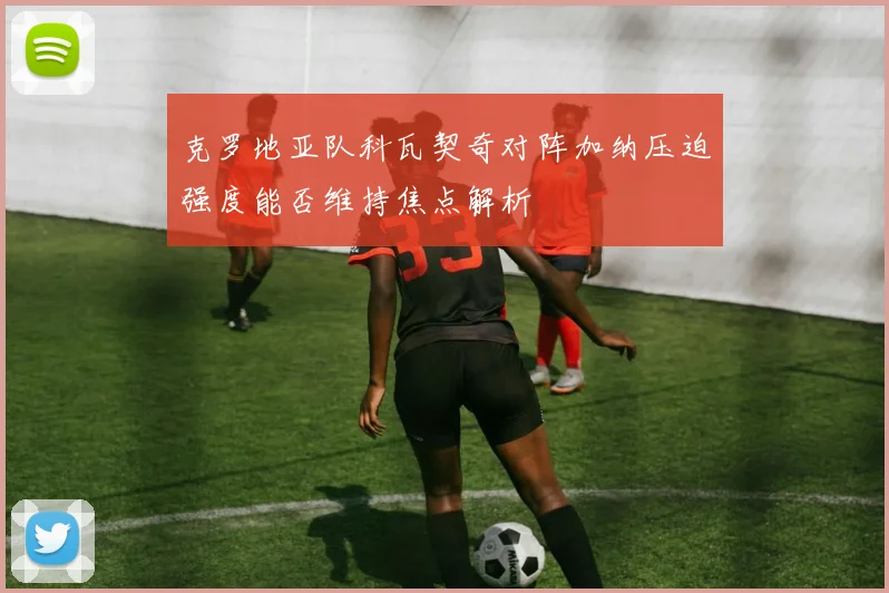 克罗地亚队科瓦契奇对阵加纳压迫强度能否维持焦点解析