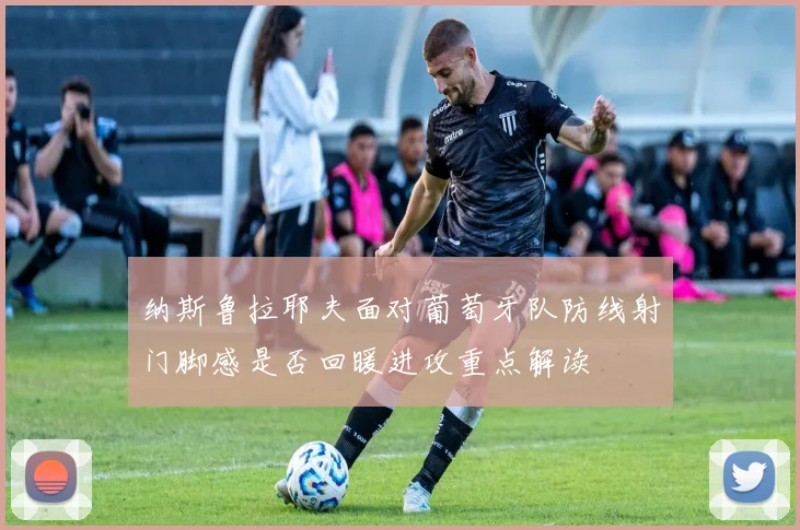 纳斯鲁拉耶夫面对葡萄牙队防线射门脚感是否回暖进攻重点解读