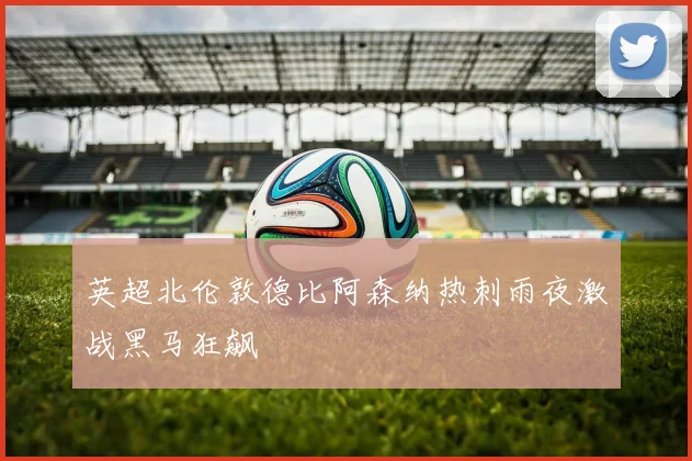 英超北伦敦德比阿森纳热刺雨夜激战黑马狂飙