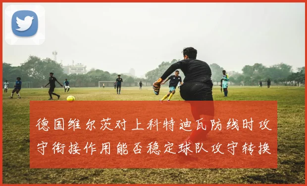 德国维尔茨对上科特迪瓦防线时攻守衔接作用能否稳定球队攻守转换