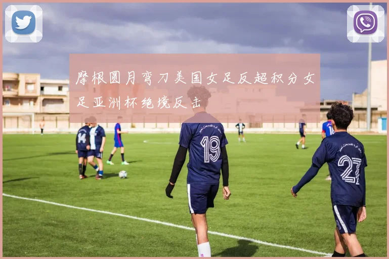 摩根圆月弯刀美国女足反超积分女足亚洲杯绝境反击