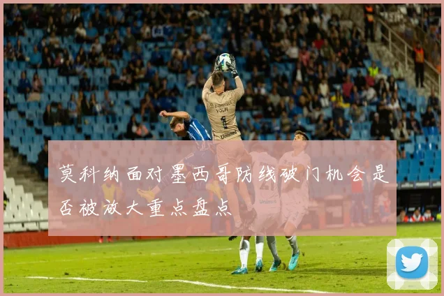 莫科纳面对墨西哥防线破门机会是否被放大重点盘点