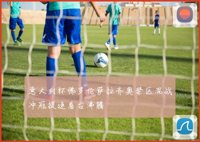 意大利杯佛罗伦萨拉齐奥禁区混战冲冠提速看台沸腾