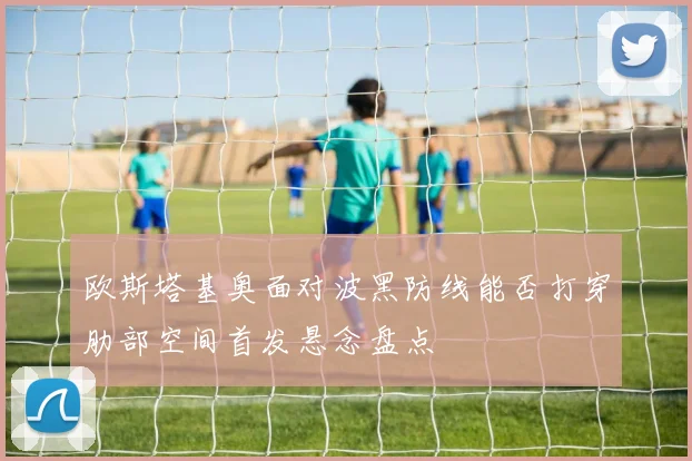 欧斯塔基奥面对波黑防线能否打穿肋部空间首发悬念盘点