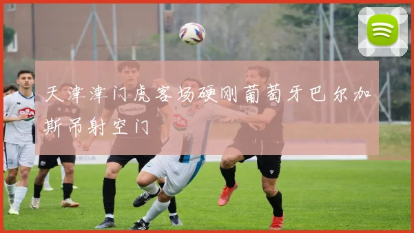 天津津门虎客场硬刚葡萄牙巴尔加斯吊射空门