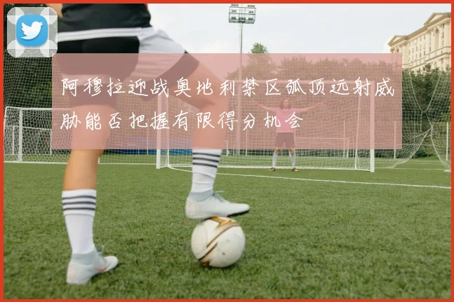 阿穆拉迎战奥地利禁区弧顶远射威胁能否把握有限得分机会