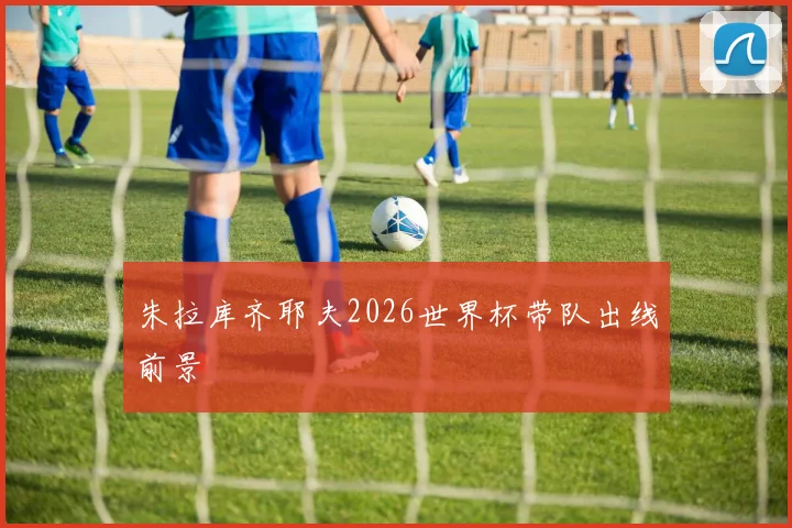朱拉库齐耶夫2026世界杯带队出线前景