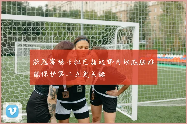 欧冠赛场卡拉巴赫边锋内切威胁谁能保护第二点更关键