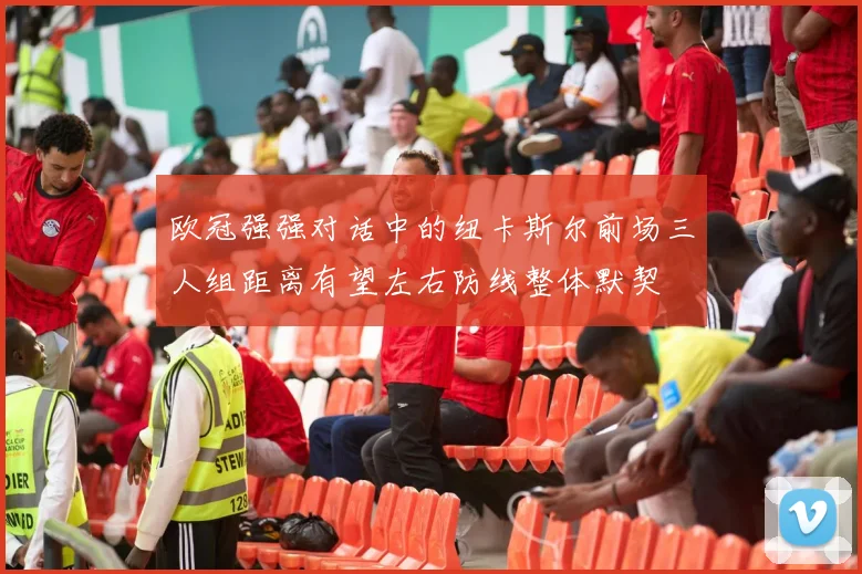 欧冠强强对话中的纽卡斯尔前场三人组距离有望左右防线整体默契