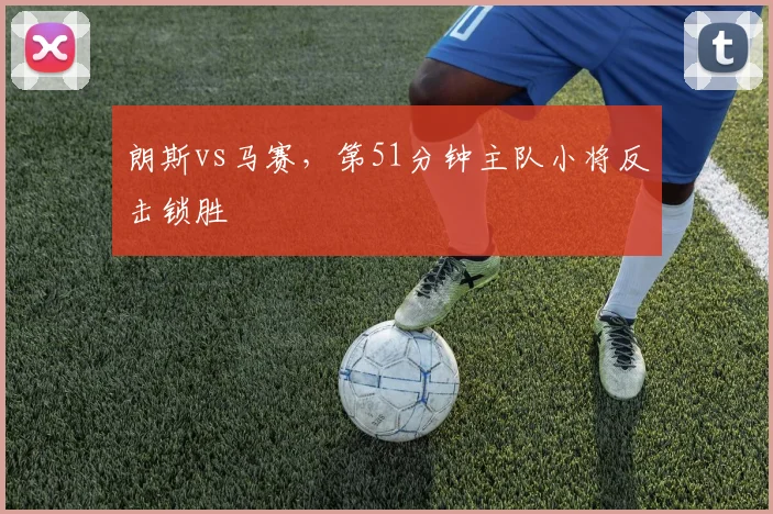 朗斯vs马赛，第51分钟主队小将反击锁胜