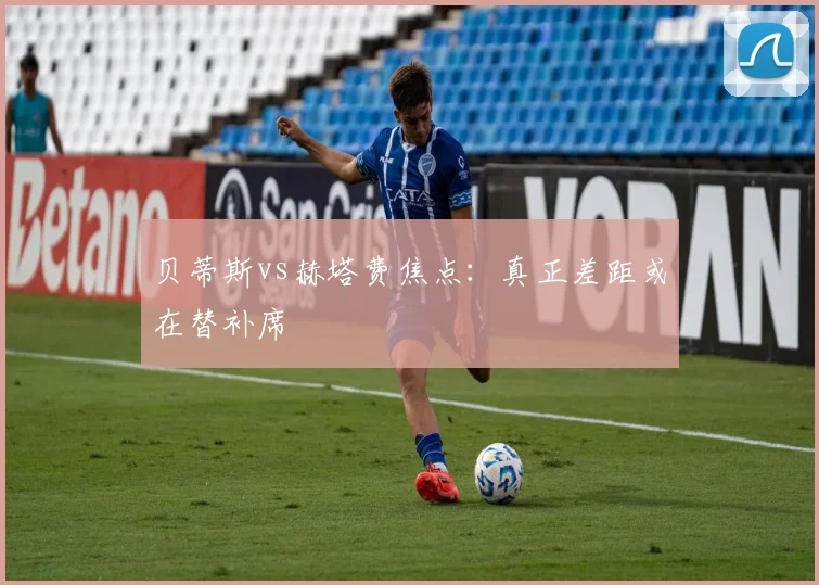 贝蒂斯vs赫塔费焦点：真正差距或在替补席