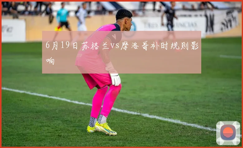 6月19日苏格兰vs摩洛哥补时规则影响