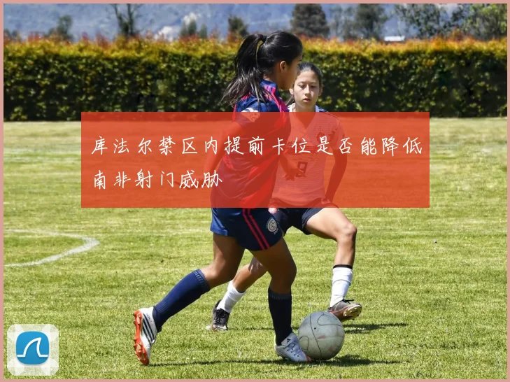 库法尔禁区内提前卡位是否能降低南非射门威胁