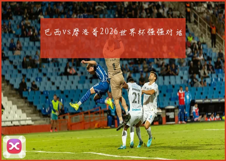 巴西vs摩洛哥2026世界杯强强对话