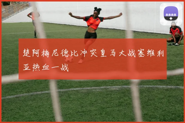 楚阿梅尼德比冲突皇马大战塞维利亚热血一战
