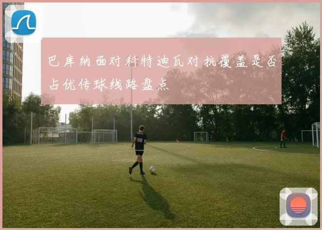 巴库纳面对科特迪瓦对抗覆盖是否占优传球线路盘点