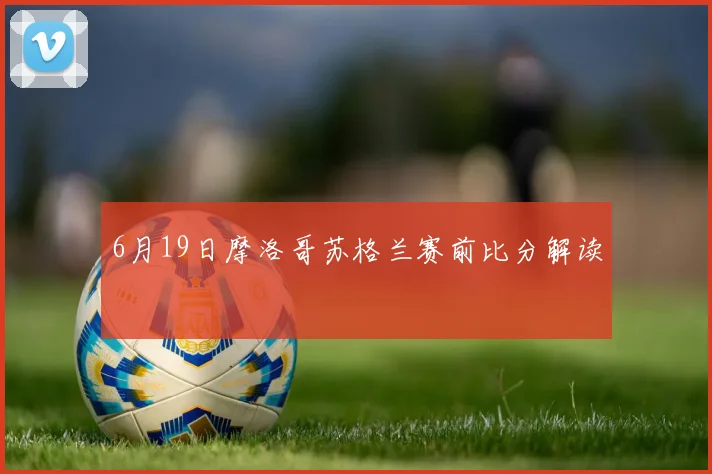 6月19日摩洛哥苏格兰赛前比分解读