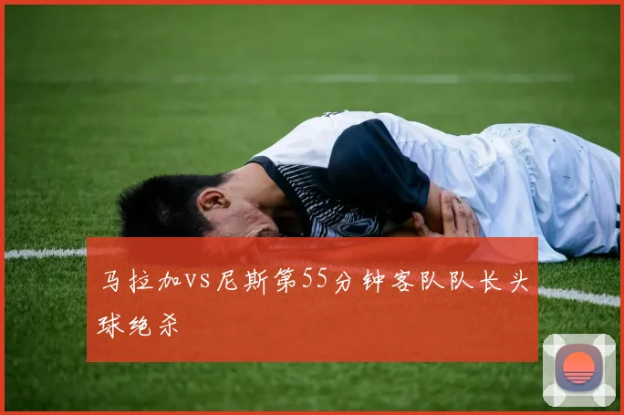 马拉加vs尼斯第55分钟客队队长头球绝杀