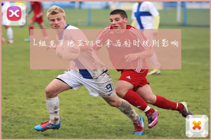 L组克罗地亚vs巴拿马补时规则影响