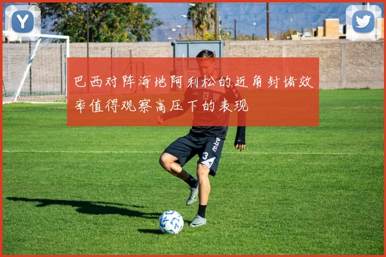 巴西对阵海地阿利松的近角封堵效率值得观察高压下的表现