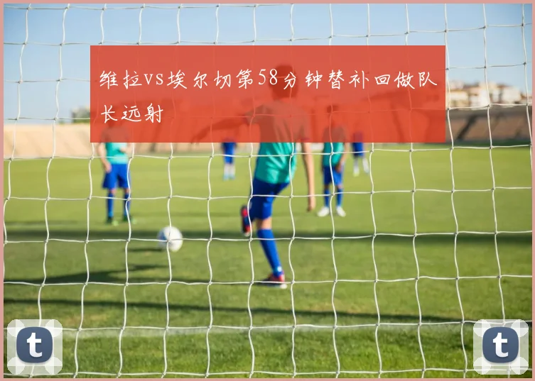 维拉vs埃尔切第58分钟替补回做队长远射