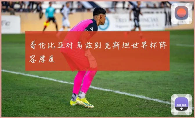 哥伦比亚对乌兹别克斯坦世界杯阵容厚度