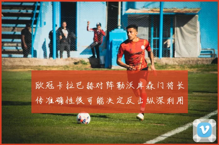 欧冠卡拉巴赫对阵勒沃库森门将长传准确性很可能决定反击纵深利用