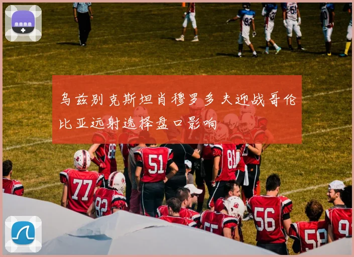 乌兹别克斯坦肖穆罗多夫迎战哥伦比亚远射选择盘口影响