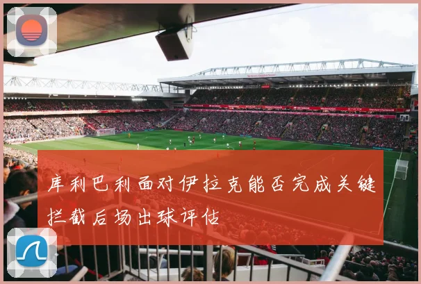 库利巴利面对伊拉克能否完成关键拦截后场出球评估