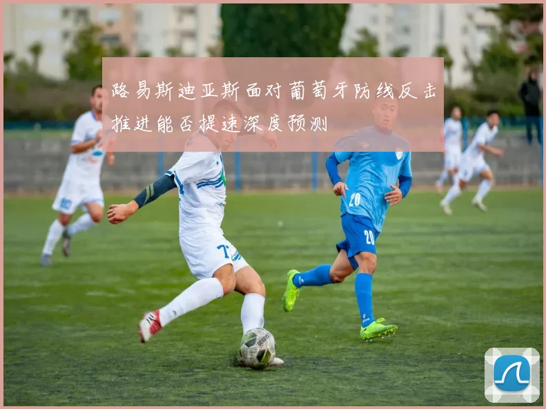 路易斯迪亚斯面对葡萄牙防线反击推进能否提速深度预测
