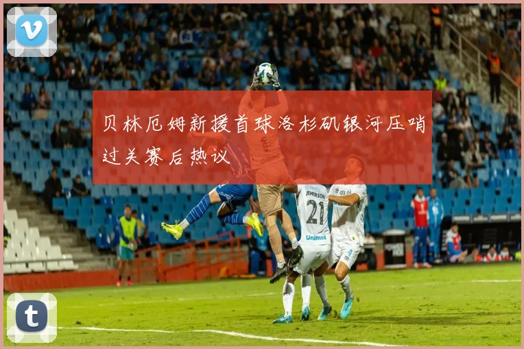 贝林厄姆新援首球洛杉矶银河压哨过关赛后热议