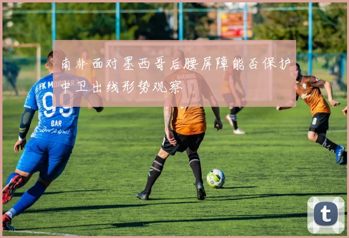 南非面对墨西哥后腰屏障能否保护中卫出线形势观察